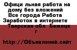 Официaльная работа на дому,без вложений - Все города Работа » Заработок в интернете   . Тверская обл.,Бежецк г.